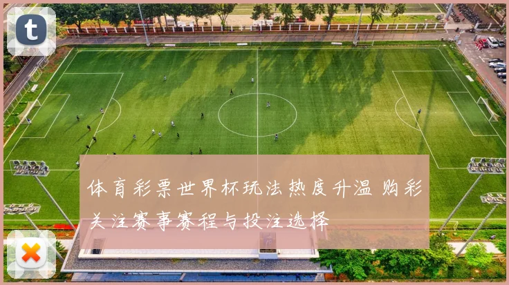 体育彩票世界杯玩法热度升温 购彩关注赛事赛程与投注选择