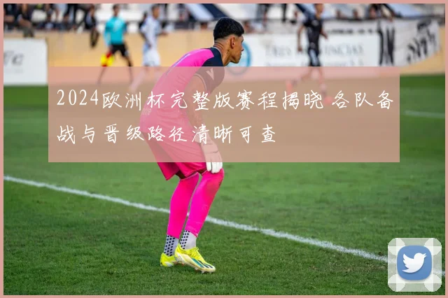 2024欧洲杯完整版赛程揭晓 各队备战与晋级路径清晰可查
