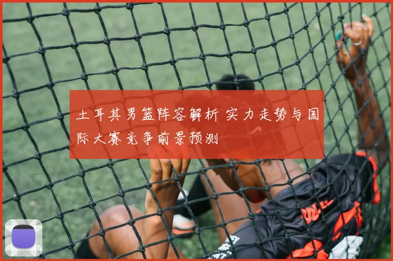 土耳其男篮阵容解析 实力走势与国际大赛竞争前景预测