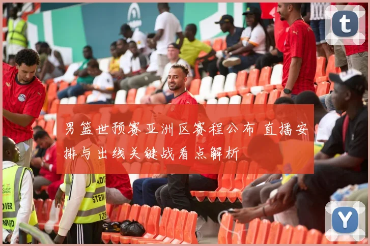 男篮世预赛亚洲区赛程公布 直播安排与出线关键战看点解析