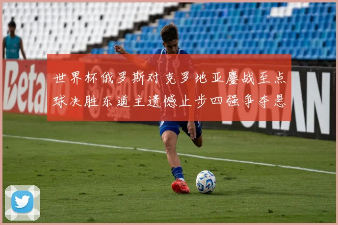 世界杯俄罗斯对克罗地亚鏖战至点球决胜东道主遗憾止步四强争夺悬念延续