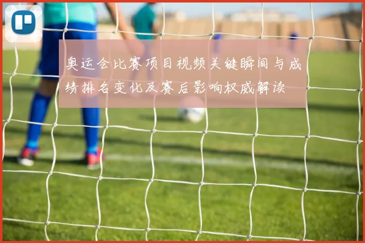 奥运会比赛项目视频关键瞬间与成绩排名变化及赛后影响权威解读