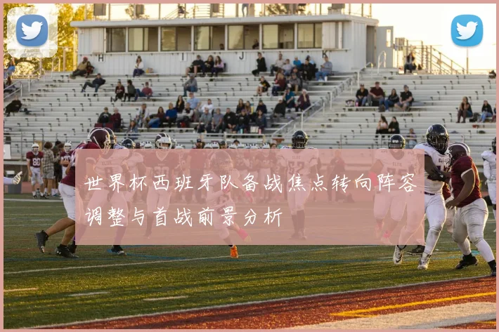 世界杯西班牙队备战焦点转向阵容调整与首战前景分析