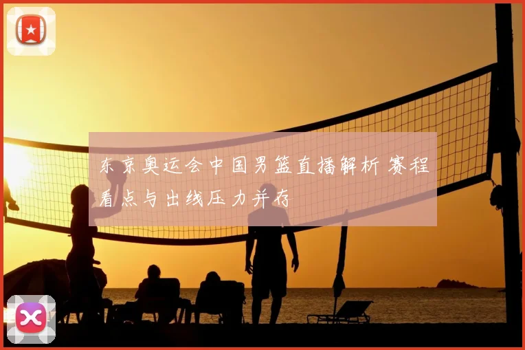 东京奥运会中国男篮直播解析 赛程看点与出线压力并存