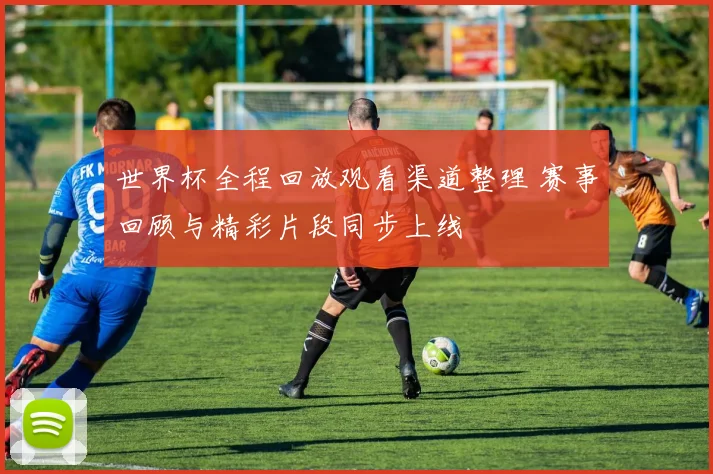 世界杯全程回放观看渠道整理 赛事回顾与精彩片段同步上线