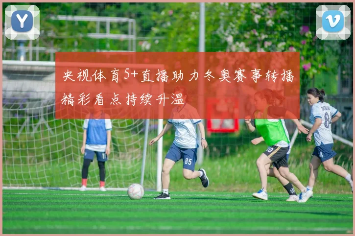 央视体育5+直播助力冬奥赛事转播精彩看点持续升温