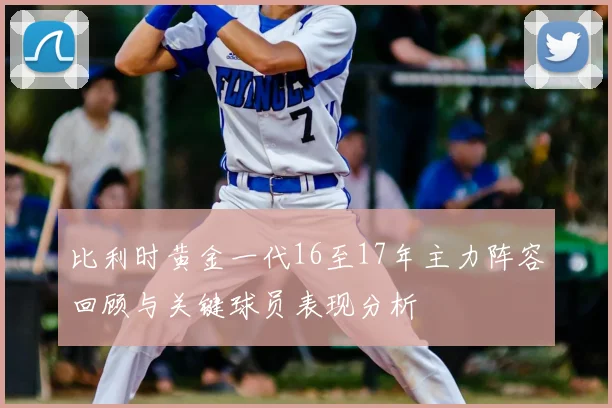 比利时黄金一代16至17年主力阵容回顾与关键球员表现分析