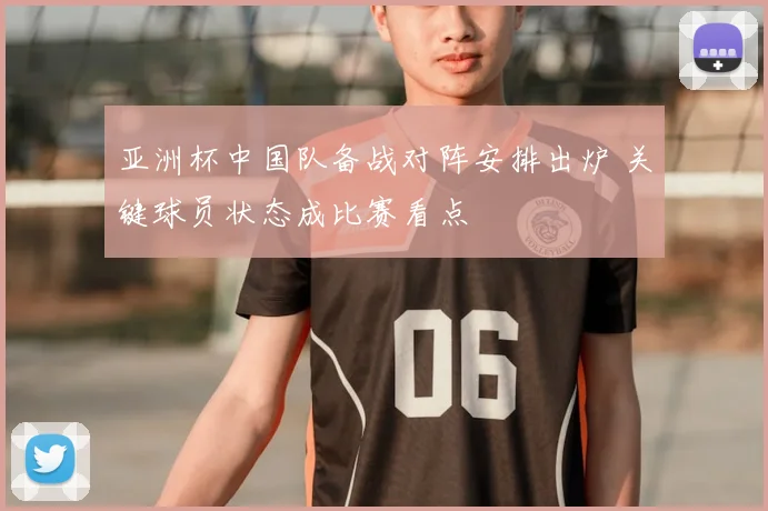 亚洲杯中国队备战对阵安排出炉 关键球员状态成比赛看点