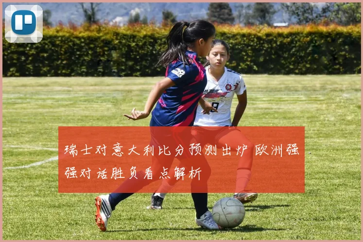 瑞士对意大利比分预测出炉 欧洲强强对话胜负看点解析