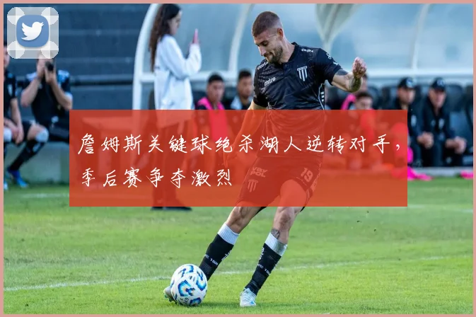 詹姆斯关键球绝杀湖人逆转对手，季后赛争夺激烈