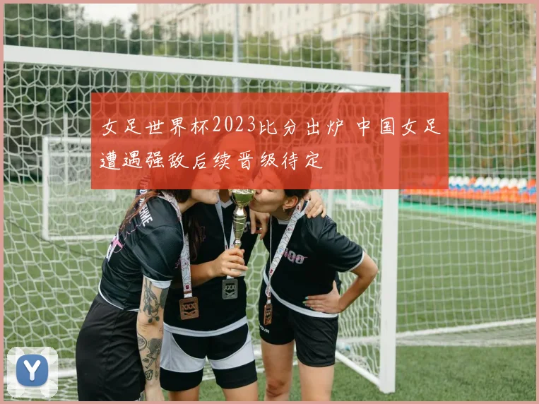 女足世界杯2023比分出炉 中国女足遭遇强敌后续晋级待定