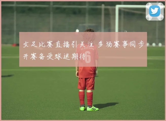 女足比赛直播引关注 多场赛事同步开赛备受球迷期待