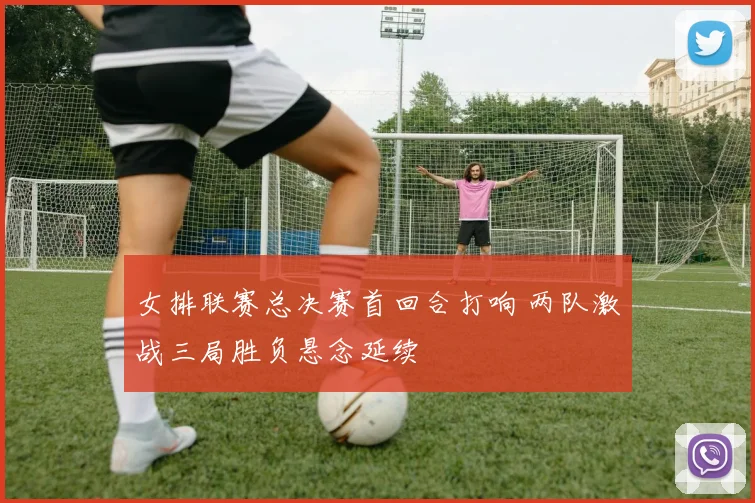 女排联赛总决赛首回合打响 两队激战三局胜负悬念延续