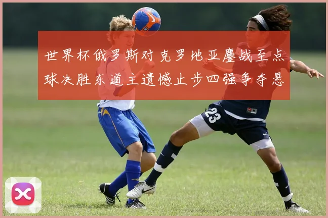 世界杯俄罗斯对克罗地亚鏖战至点球决胜东道主遗憾止步四强争夺悬念延续
