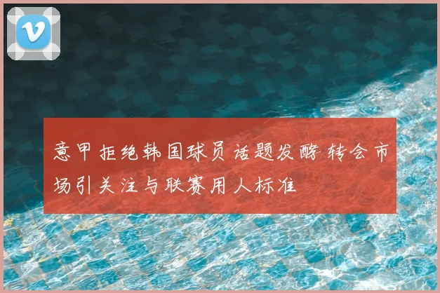 意甲拒绝韩国球员话题发酵 转会市场引关注与联赛用人标准