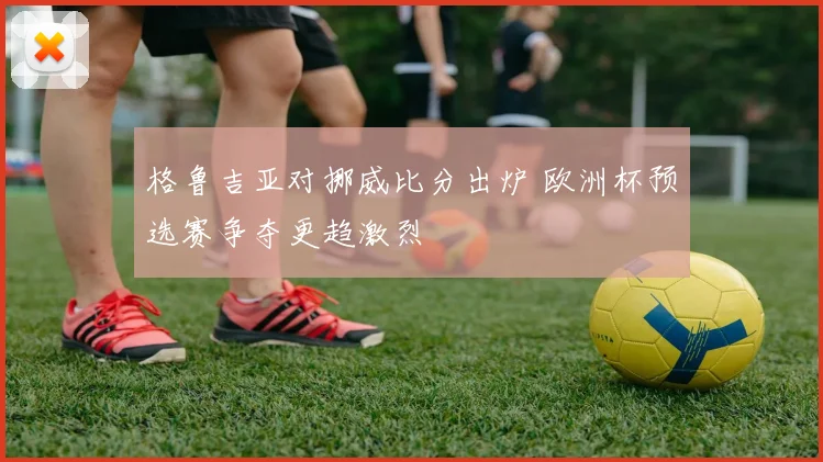 格鲁吉亚对挪威比分出炉 欧洲杯预选赛争夺更趋激烈