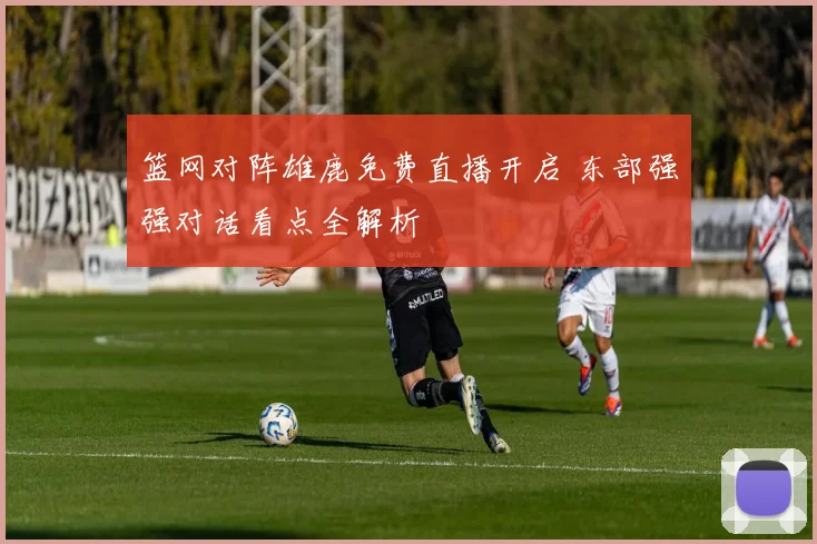 篮网对阵雄鹿免费直播开启 东部强强对话看点全解析