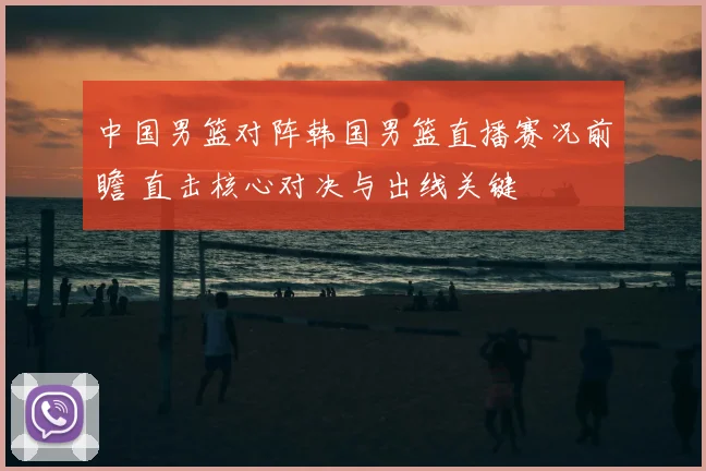 中国男篮对阵韩国男篮直播赛况前瞻 直击核心对决与出线关键