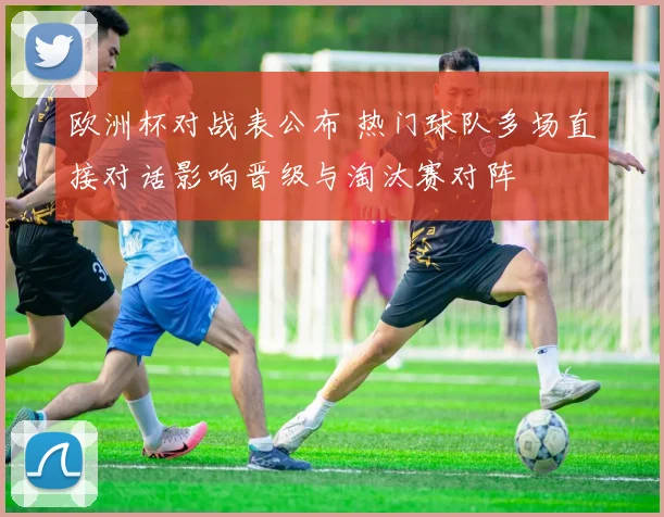欧洲杯对战表公布 热门球队多场直接对话影响晋级与淘汰赛对阵