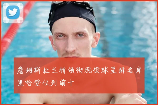 詹姆斯杜兰特领衔现役球星排名库里哈登位列前十