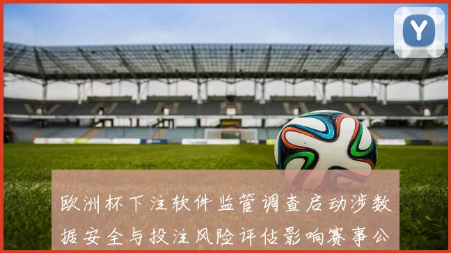 欧洲杯下注软件监管调查启动涉数据安全与投注风险评估影响赛事公正性