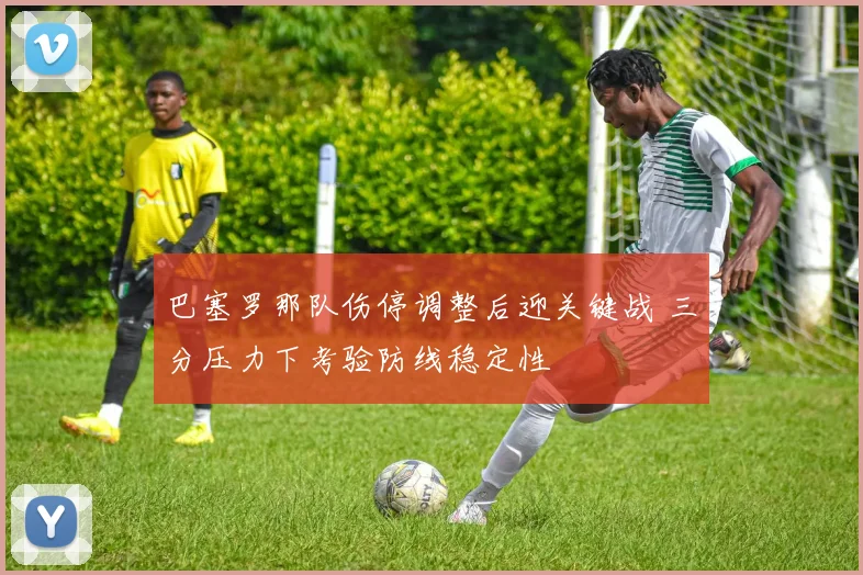 巴塞罗那队伤停调整后迎关键战 三分压力下考验防线稳定性