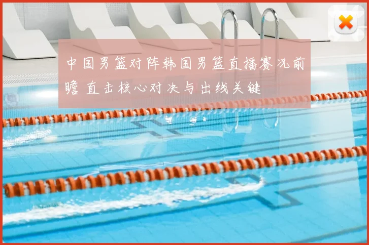 中国男篮对阵韩国男篮直播赛况前瞻 直击核心对决与出线关键