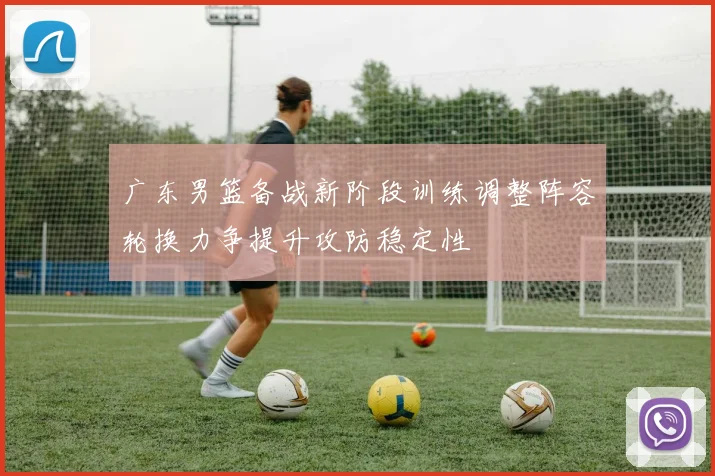 广东男篮备战新阶段训练调整阵容轮换力争提升攻防稳定性