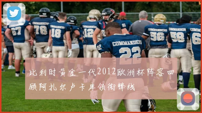 比利时黄金一代2012欧洲杯阵容回顾阿扎尔卢卡库领衔锋线