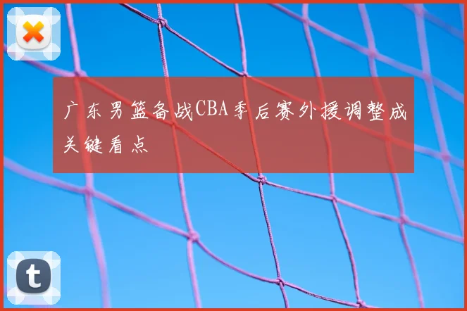 广东男篮备战CBA季后赛外援调整成关键看点