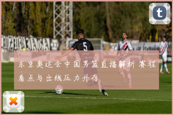 东京奥运会中国男篮直播解析 赛程看点与出线压力并存