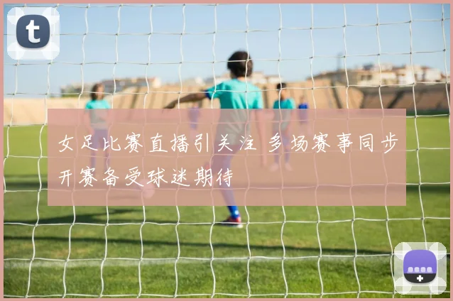 女足比赛直播引关注 多场赛事同步开赛备受球迷期待