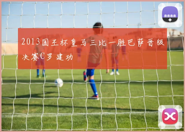 2013国王杯皇马三比一胜巴萨晋级决赛C罗建功