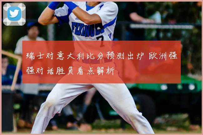 瑞士对意大利比分预测出炉 欧洲强强对话胜负看点解析