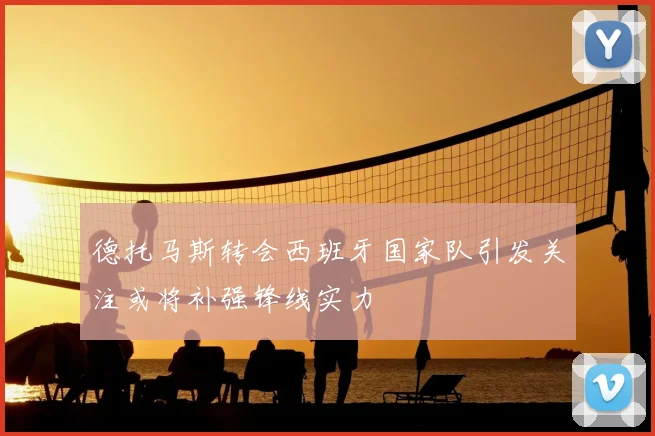 德托马斯转会西班牙国家队引发关注或将补强锋线实力