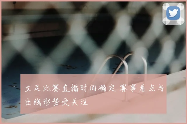 女足比赛直播时间确定 赛事看点与出线形势受关注