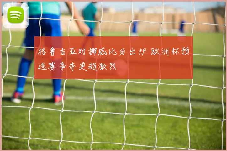 格鲁吉亚对挪威比分出炉 欧洲杯预选赛争夺更趋激烈