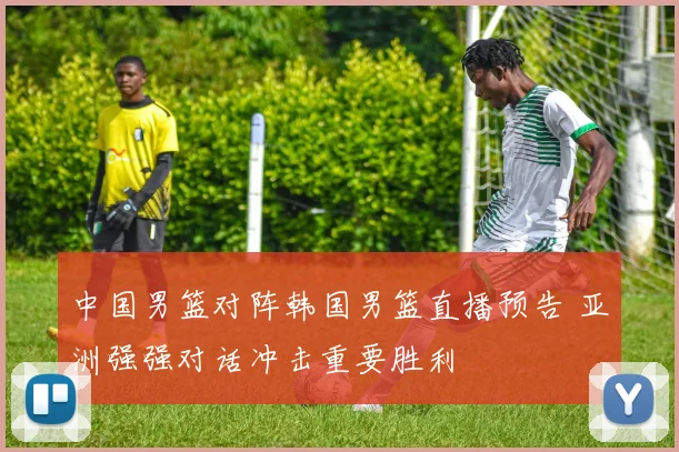 中国男篮对阵韩国男篮直播预告 亚洲强强对话冲击重要胜利