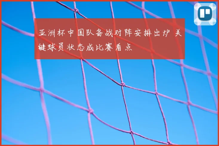亚洲杯中国队备战对阵安排出炉 关键球员状态成比赛看点