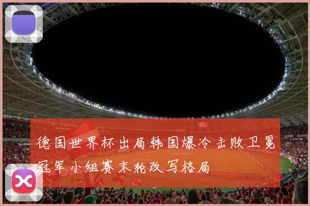 德国世界杯出局韩国爆冷击败卫冕冠军小组赛末轮改写格局