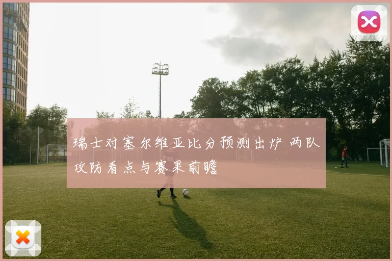 瑞士对塞尔维亚比分预测出炉 两队攻防看点与赛果前瞻
