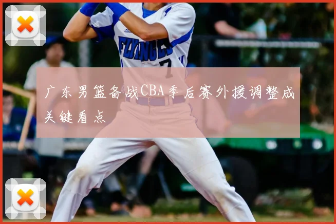 广东男篮备战CBA季后赛外援调整成关键看点