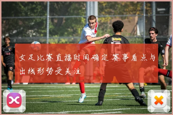 女足比赛直播时间确定 赛事看点与出线形势受关注