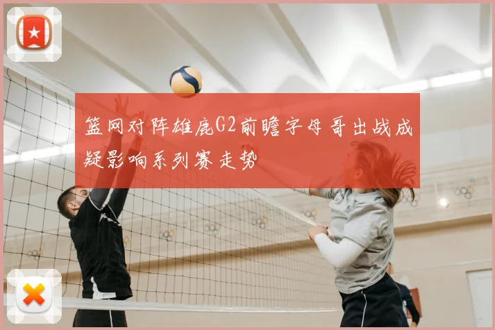 篮网对阵雄鹿G2前瞻字母哥出战成疑影响系列赛走势