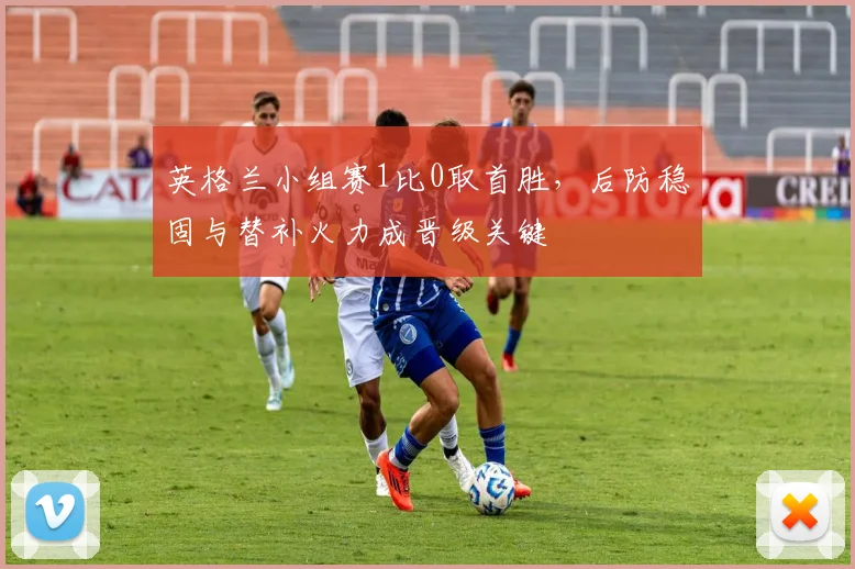 英格兰小组赛1比0取首胜，后防稳固与替补火力成晋级关键