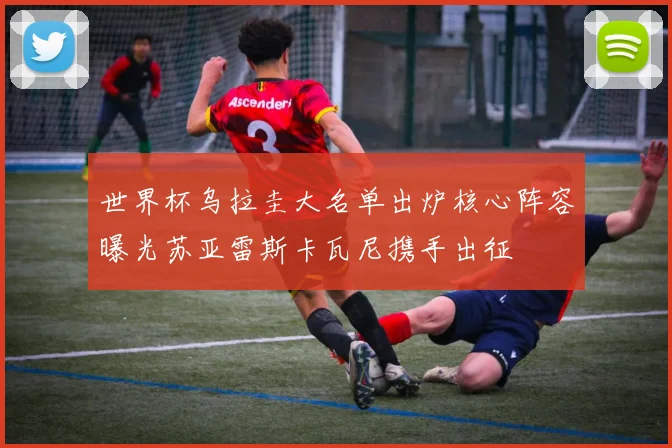 世界杯乌拉圭大名单出炉核心阵容曝光苏亚雷斯卡瓦尼携手出征