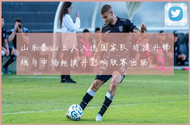山东泰山三人入选国家队 将提升锋线与中场轮换并影响联赛出场
