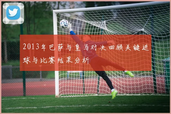 2013年巴萨与皇马对决回顾关键进球与比赛结果分析